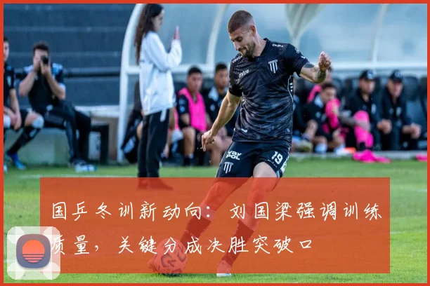 国乒冬训新动向：刘国梁强调训练质量，关键分成决胜突破口