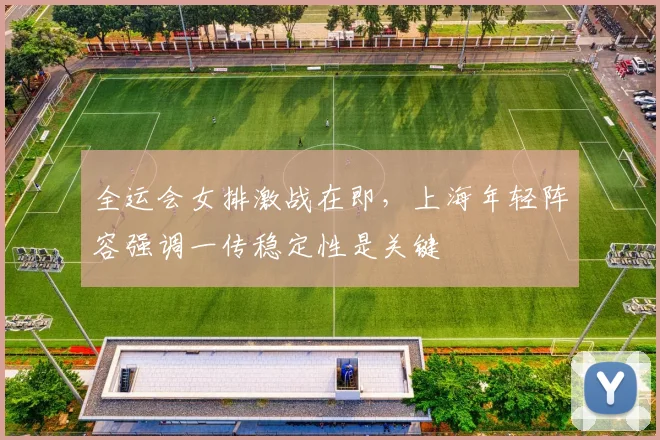全运会女排激战在即，上海年轻阵容强调一传稳定性是关键