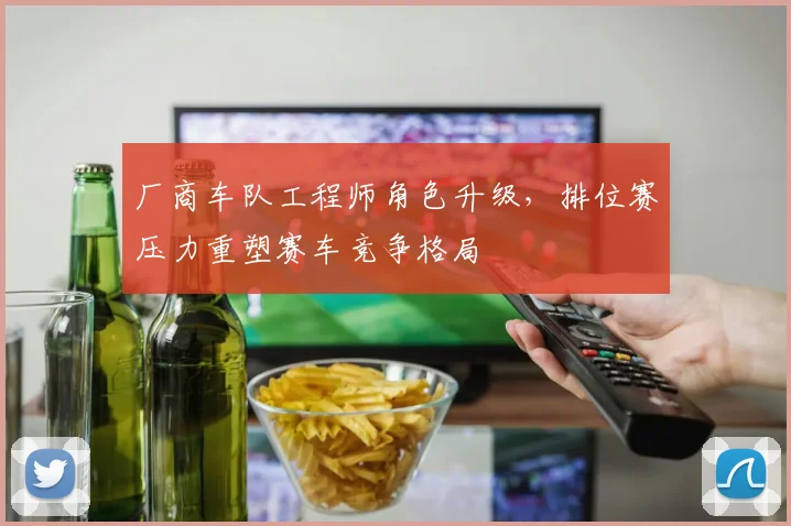厂商车队工程师角色升级，排位赛压力重塑赛车竞争格局