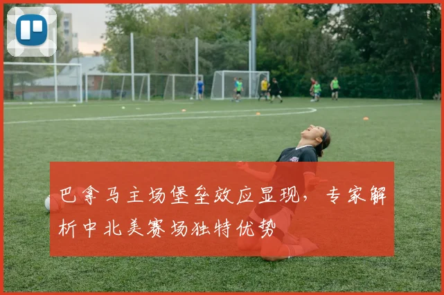 巴拿马主场堡垒效应显现，专家解析中北美赛场独特优势