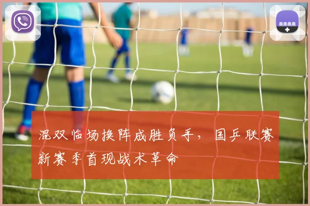 混双临场换阵成胜负手，国乒联赛新赛季首现战术革命