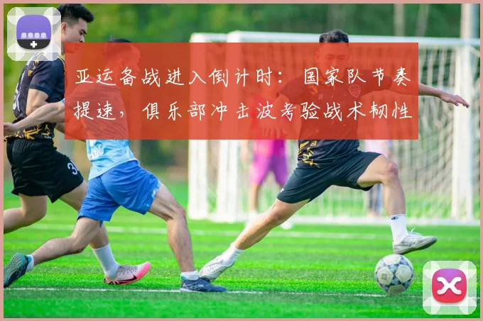 亚运备战进入倒计时：国家队节奏提速，俱乐部冲击波考验战术韧性