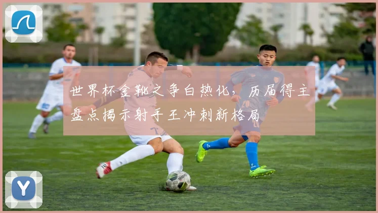 世界杯金靴之争白热化，历届得主盘点揭示射手王冲刺新格局