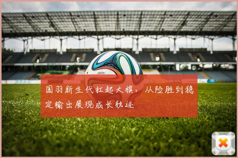 国羽新生代扛起大旗，从险胜到稳定输出展现成长轨迹