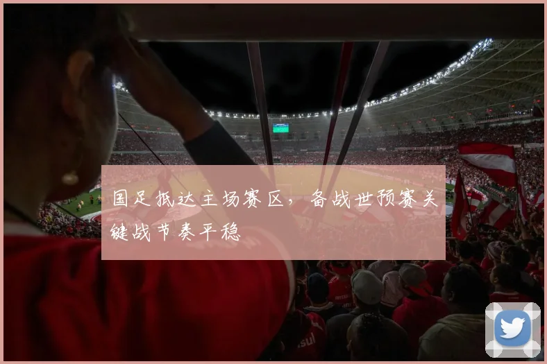 国足抵达主场赛区，备战世预赛关键战节奏平稳