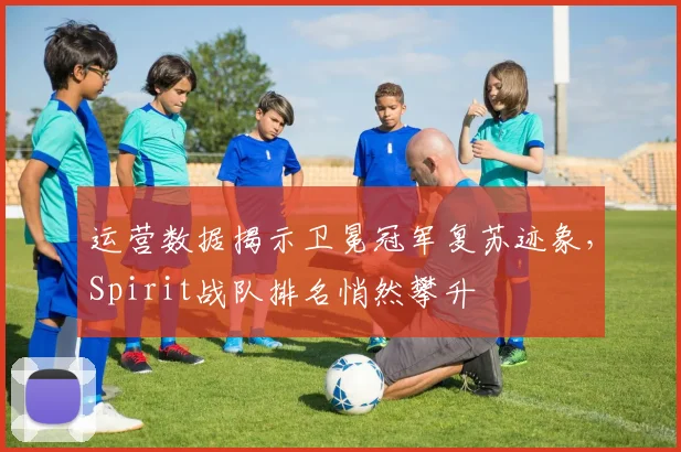 运营数据揭示卫冕冠军复苏迹象，Spirit战队排名悄然攀升