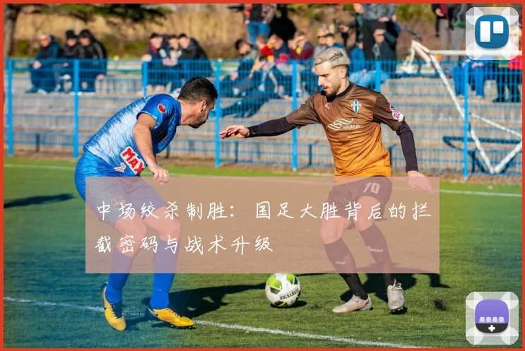 中场绞杀制胜：国足大胜背后的拦截密码与战术升级