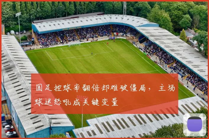 国足控球率翻倍却难破僵局，主场球迷怒吼成关键变量