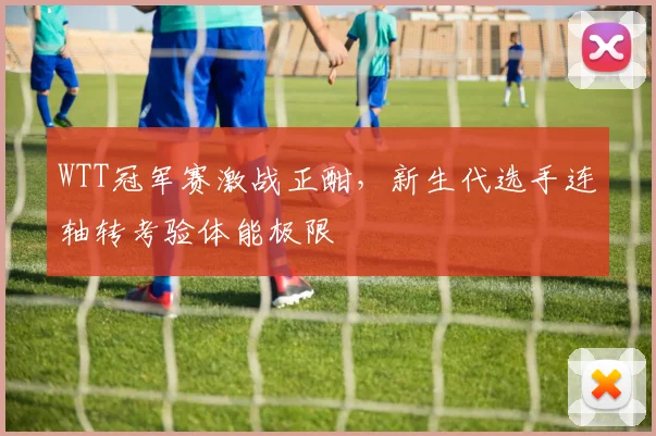 WTT冠军赛激战正酣，新生代选手连轴转考验体能极限
