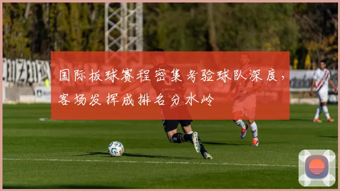国际板球赛程密集考验球队深度，客场发挥成排名分水岭