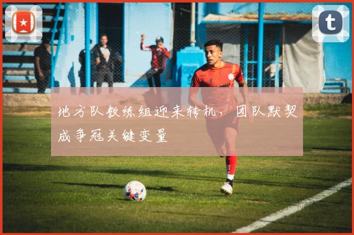 地方队教练组迎来转机，团队默契成争冠关键变量