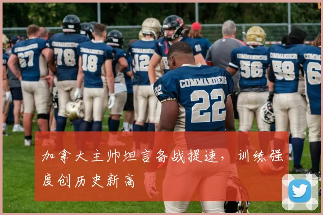 加拿大主帅坦言备战提速，训练强度创历史新高
