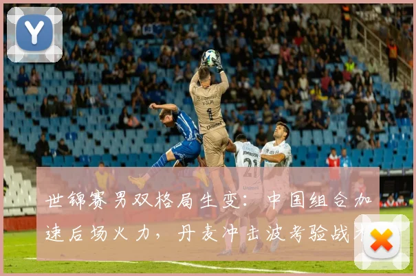世锦赛男双格局生变：中国组合加速后场火力，丹麦冲击波考验战术转型