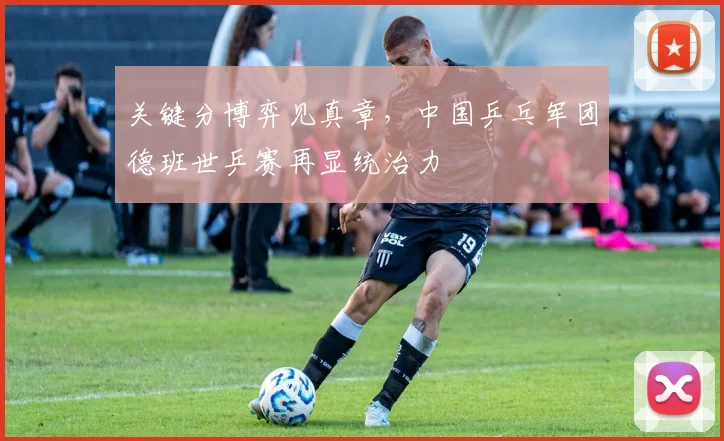 关键分博弈见真章，中国乒乓军团德班世乒赛再显统治力
