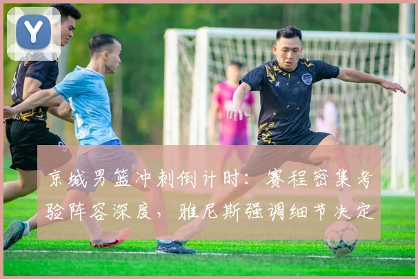 京城男篮冲刺倒计时：赛程密集考验阵容深度，雅尼斯强调细节决定成败