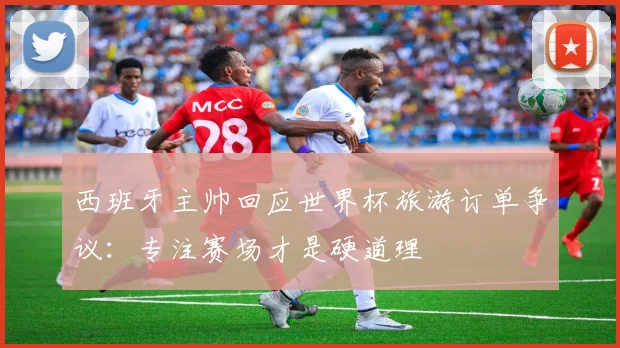 西班牙主帅回应世界杯旅游订单争议：专注赛场才是硬道理