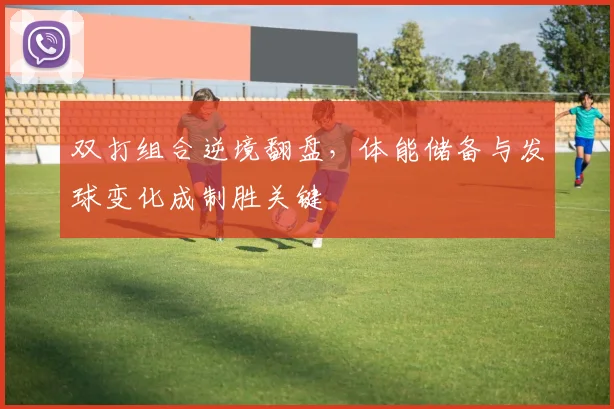 双打组合逆境翻盘，体能储备与发球变化成制胜关键