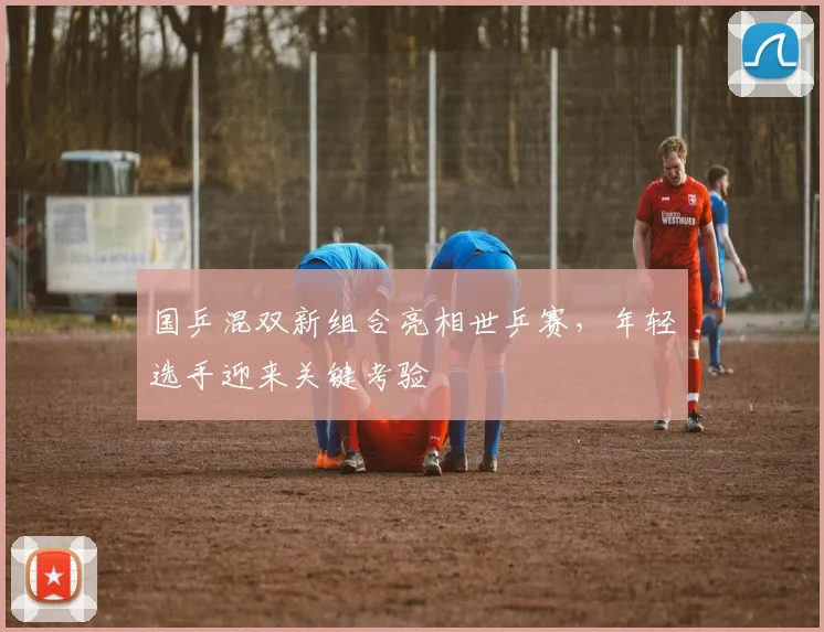 国乒混双新组合亮相世乒赛，年轻选手迎来关键考验