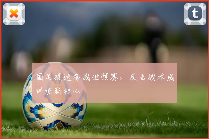 国足提速备战世预赛，反击战术成训练新核心