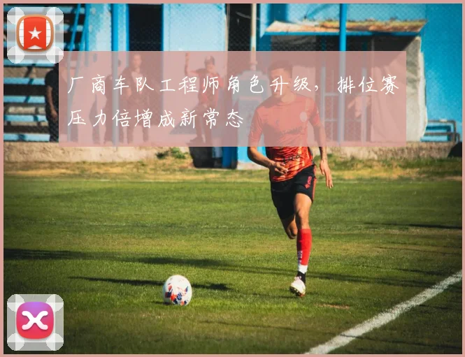 厂商车队工程师角色升级，排位赛压力倍增成新常态