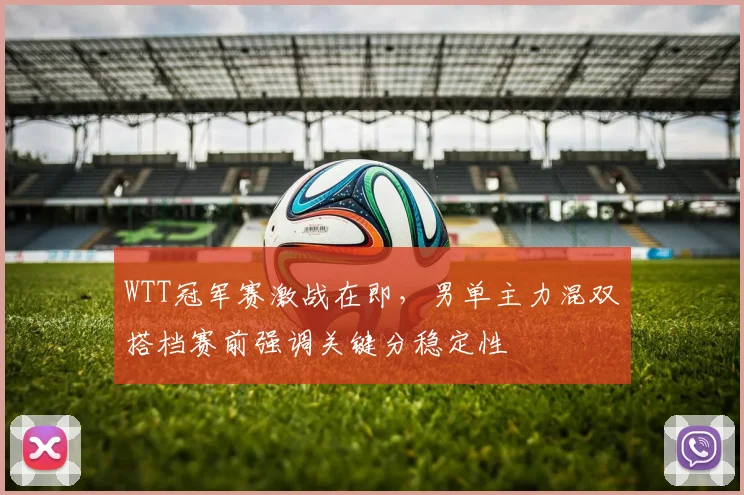 WTT冠军赛激战在即，男单主力混双搭档赛前强调关键分稳定性