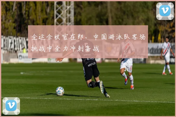 全运会收官在即，中国游泳队客场挑战中全力冲刺备战