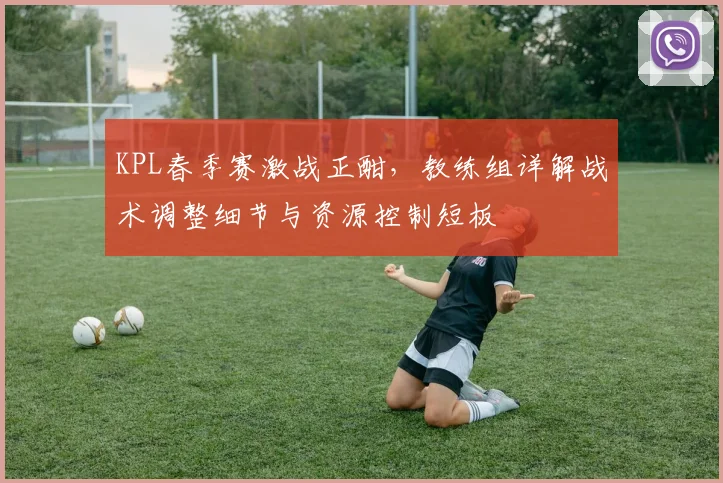 KPL春季赛激战正酣，教练组详解战术调整细节与资源控制短板