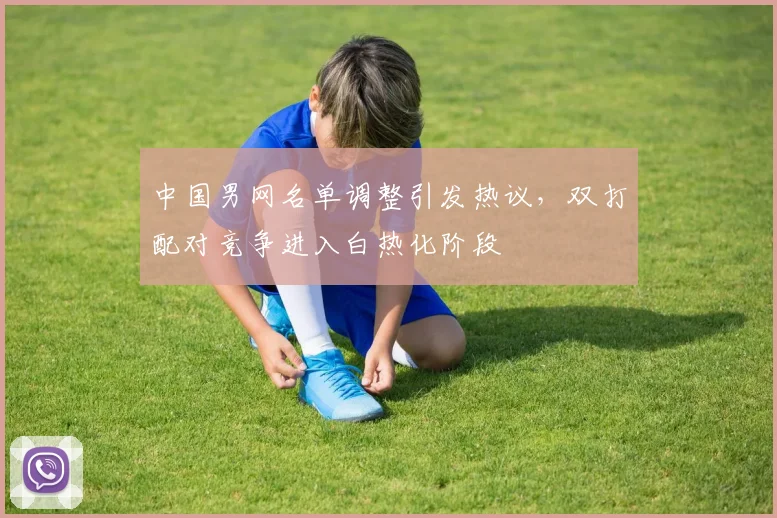 中国男网名单调整引发热议，双打配对竞争进入白热化阶段