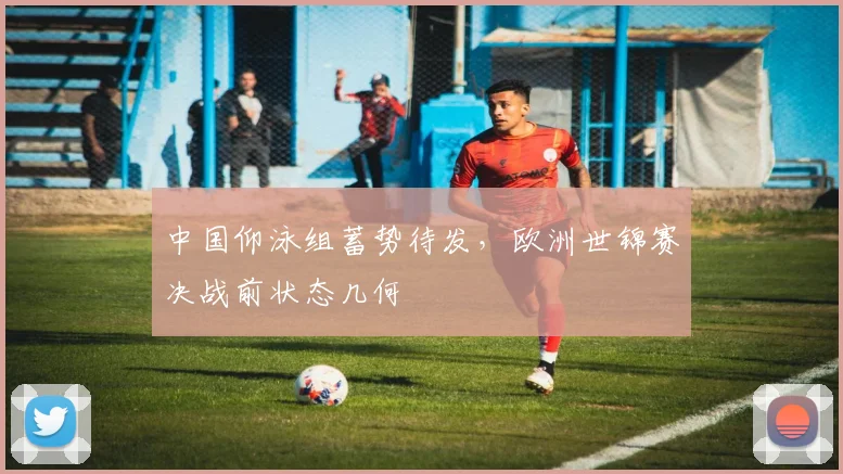 中国仰泳组蓄势待发，欧洲世锦赛决战前状态几何