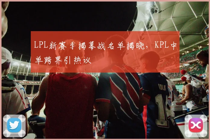 LPL新赛季揭幕战名单揭晓，KPL中单跨界引热议