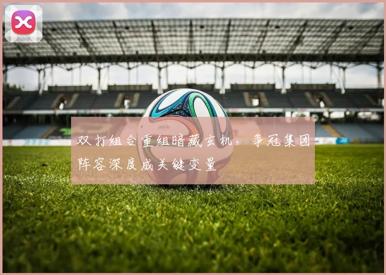 双打组合重组暗藏玄机，争冠集团阵容深度成关键变量