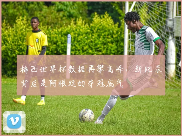 梅西世界杯数据再攀高峰，新纪录背后是阿根廷的夺冠底气