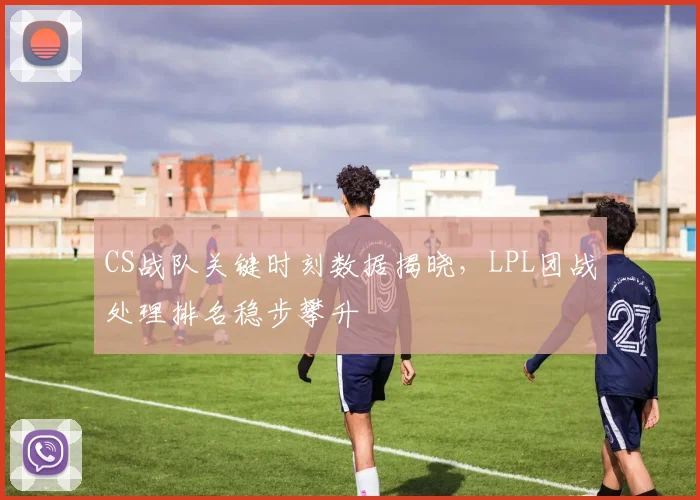 CS战队关键时刻数据揭晓，LPL团战处理排名稳步攀升