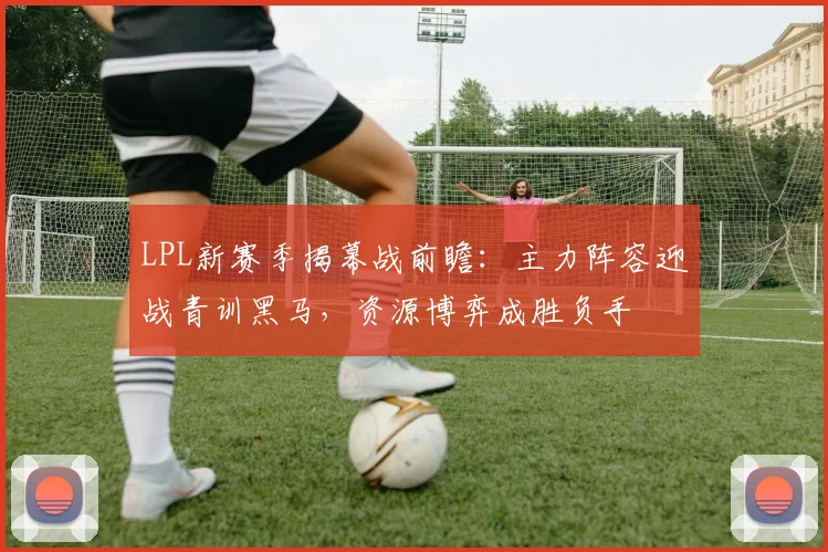 LPL新赛季揭幕战前瞻：主力阵容迎战青训黑马，资源博弈成胜负手