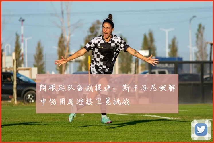 阿根廷队备战提速，斯卡洛尼破解中场困局迎接卫冕挑战
