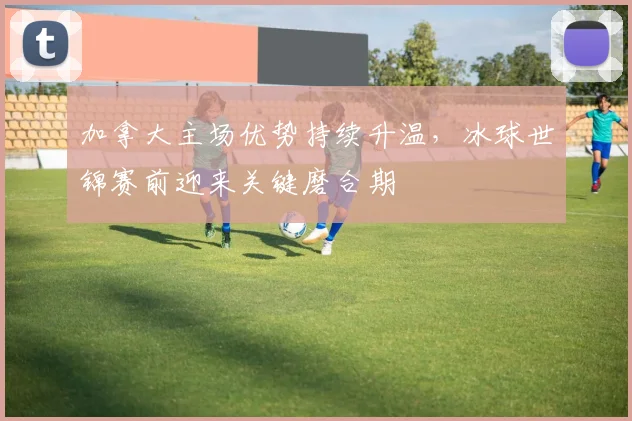 加拿大主场优势持续升温，冰球世锦赛前迎来关键磨合期
