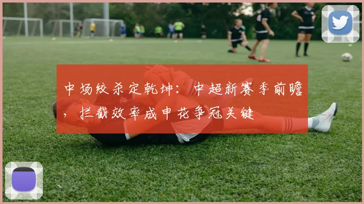 中场绞杀定乾坤：中超新赛季前瞻，拦截效率成申花争冠关键