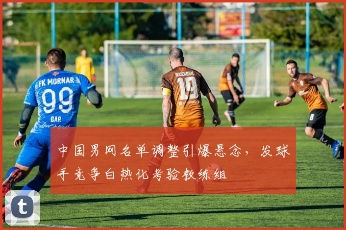 中国男网名单调整引爆悬念，发球手竞争白热化考验教练组
