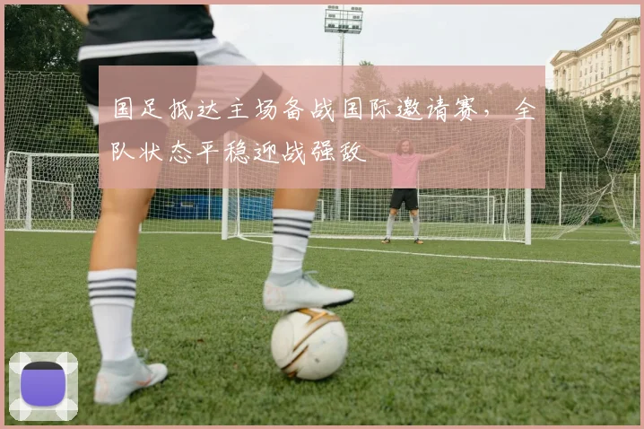 国足抵达主场备战国际邀请赛，全队状态平稳迎战强敌