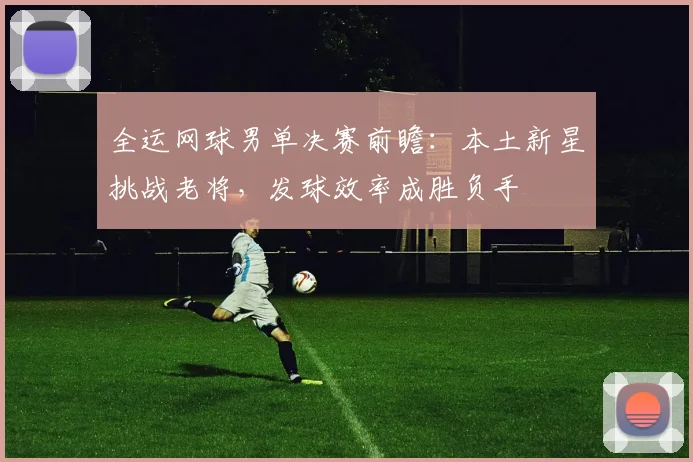 全运网球男单决赛前瞻：本土新星挑战老将，发球效率成胜负手