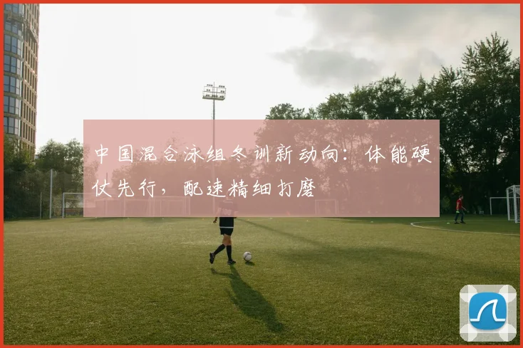 中国混合泳组冬训新动向：体能硬仗先行，配速精细打磨