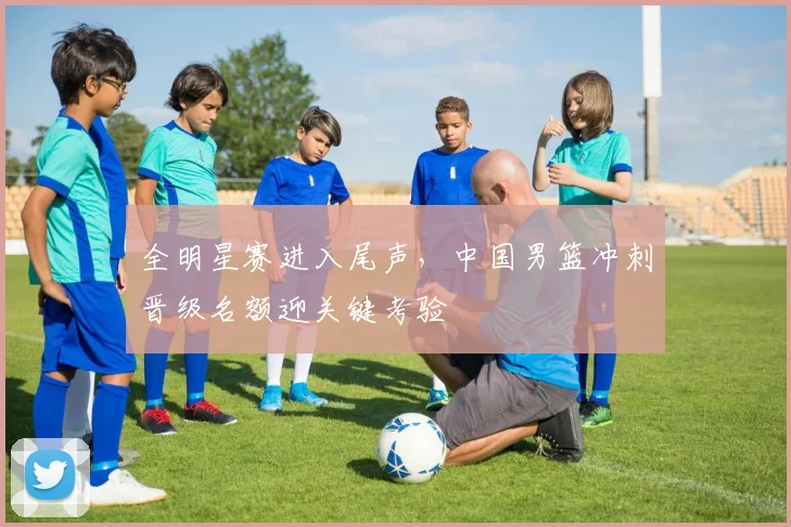 全明星赛进入尾声，中国男篮冲刺晋级名额迎关键考验