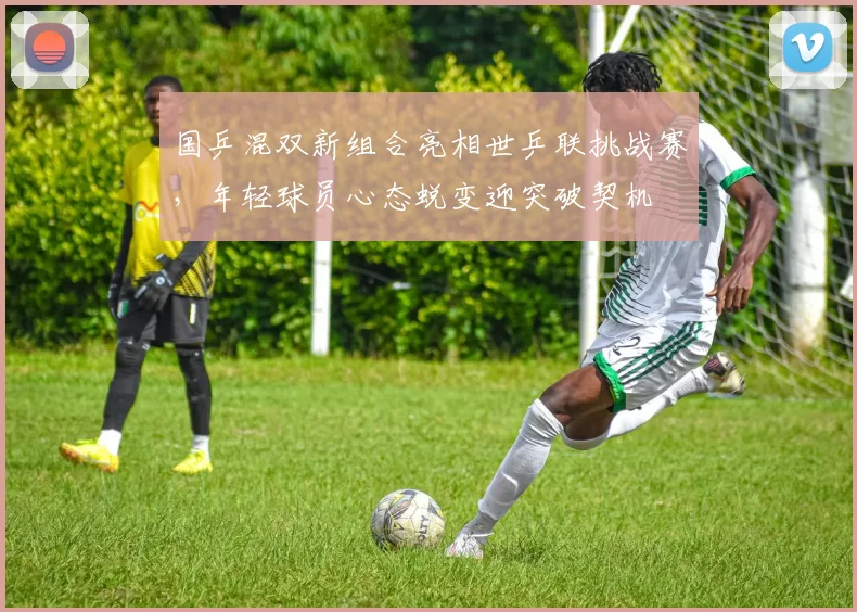 国乒混双新组合亮相世乒联挑战赛，年轻球员心态蜕变迎突破契机